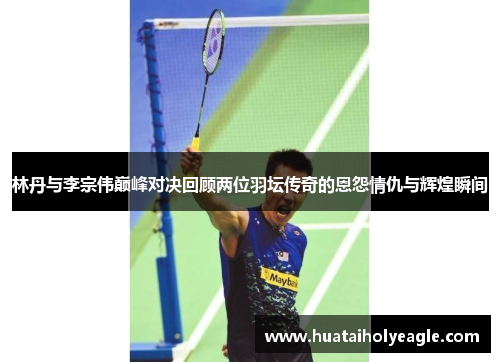 林丹与李宗伟巅峰对决回顾两位羽坛传奇的恩怨情仇与辉煌瞬间