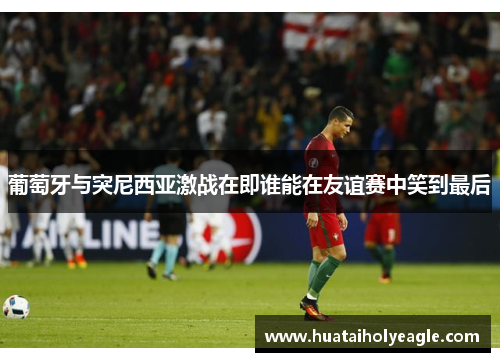 葡萄牙与突尼西亚激战在即谁能在友谊赛中笑到最后