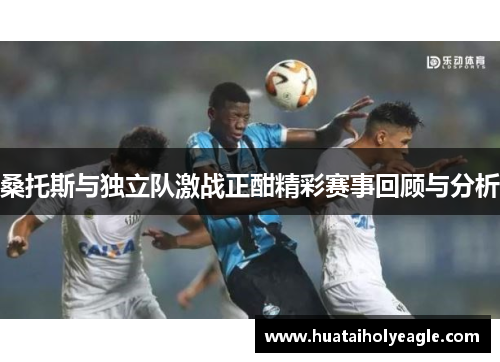 桑托斯与独立队激战正酣精彩赛事回顾与分析